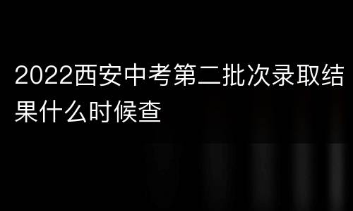 2022西安中考第二批次录取结果什么时候查