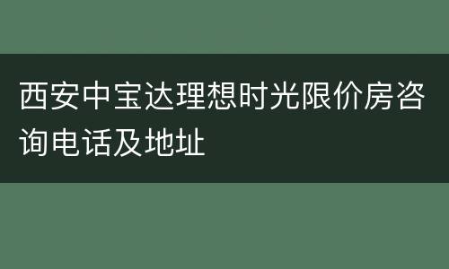 西安中宝达理想时光限价房咨询电话及地址