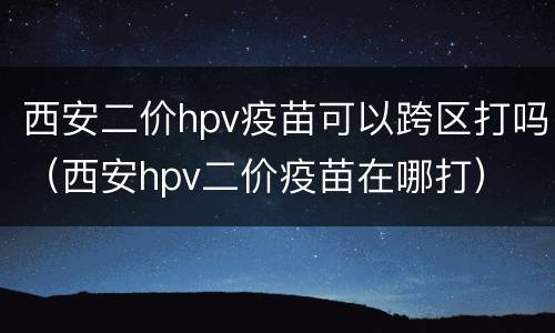 西安二价hpv疫苗可以跨区打吗（西安hpv二价疫苗在哪打）