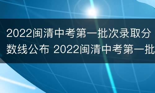 2022闽清中考第一批次录取分数线公布 2022闽清中考第一批次录取分数线公布吗
