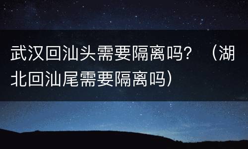 武汉回汕头需要隔离吗？（湖北回汕尾需要隔离吗）
