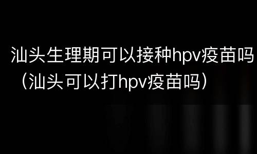 汕头生理期可以接种hpv疫苗吗（汕头可以打hpv疫苗吗）