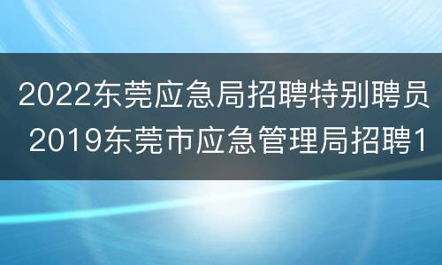 2022东莞应急局招聘特别聘员 2019东莞市应急管理局招聘19名公告