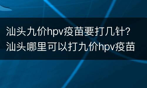 汕头九价hpv疫苗要打几针？ 汕头哪里可以打九价hpv疫苗