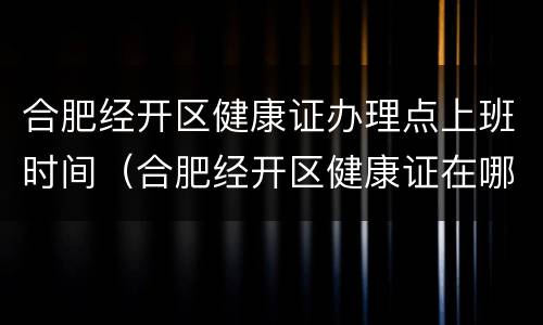合肥经开区健康证办理点上班时间（合肥经开区健康证在哪办）