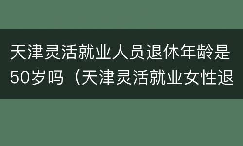 天津灵活就业人员退休年龄是50岁吗（天津灵活就业女性退休年龄是50岁还是55岁）