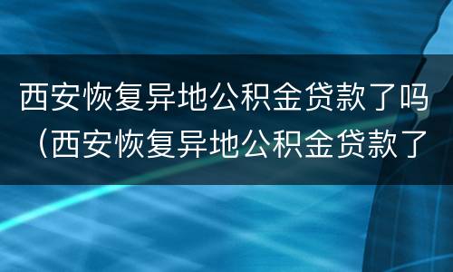 西安恢复异地公积金贷款了吗（西安恢复异地公积金贷款了吗最新消息）