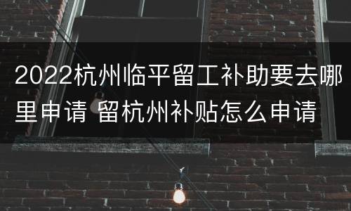 2022杭州临平留工补助要去哪里申请 留杭州补贴怎么申请