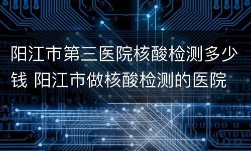 阳江市第三医院核酸检测多少钱 阳江市做核酸检测的医院