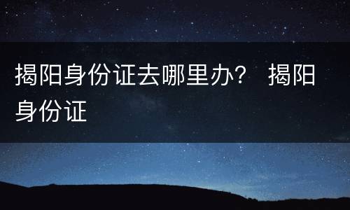 揭阳身份证去哪里办？ 揭阳 身份证