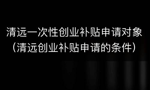 清远一次性创业补贴申请对象（清远创业补贴申请的条件）