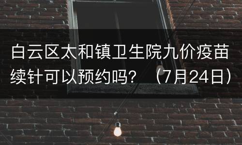 白云区太和镇卫生院九价疫苗续针可以预约吗？（7月24日）