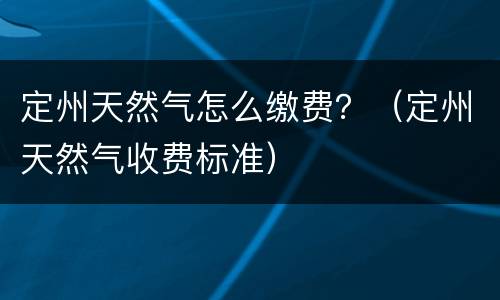定州天然气怎么缴费？（定州天然气收费标准）