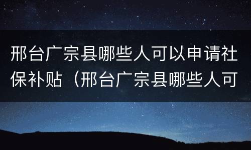 邢台广宗县哪些人可以申请社保补贴（邢台广宗县哪些人可以申请社保补贴呢）