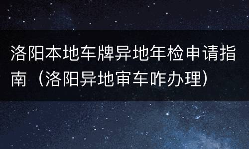 洛阳本地车牌异地年检申请指南（洛阳异地审车咋办理）