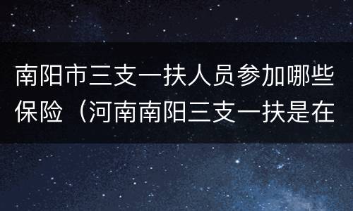 南阳市三支一扶人员参加哪些保险（河南南阳三支一扶是在哪上班）