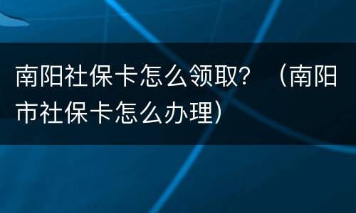 南阳社保卡怎么领取？（南阳市社保卡怎么办理）