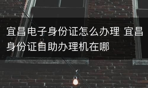 宜昌电子身份证怎么办理 宜昌身份证自助办理机在哪