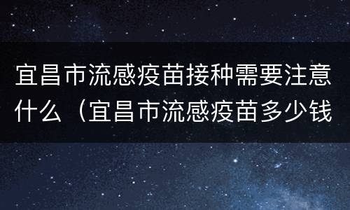 宜昌市流感疫苗接种需要注意什么（宜昌市流感疫苗多少钱一针）