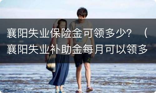 襄阳失业保险金可领多少？（襄阳失业补助金每月可以领多少钱,可以领取多久）