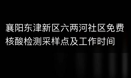 襄阳东津新区六两河社区免费核酸检测采样点及工作时间