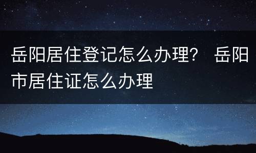 岳阳居住登记怎么办理？ 岳阳市居住证怎么办理