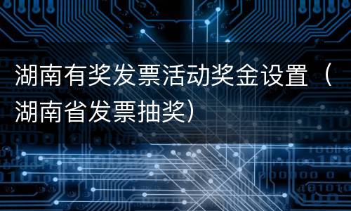 湖南有奖发票活动奖金设置（湖南省发票抽奖）