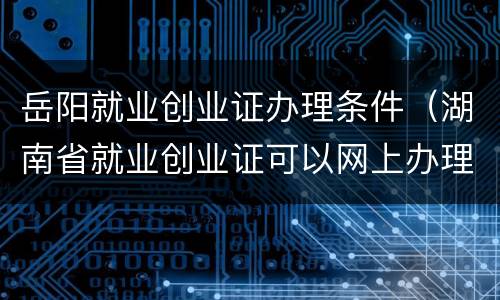 岳阳就业创业证办理条件（湖南省就业创业证可以网上办理吗）