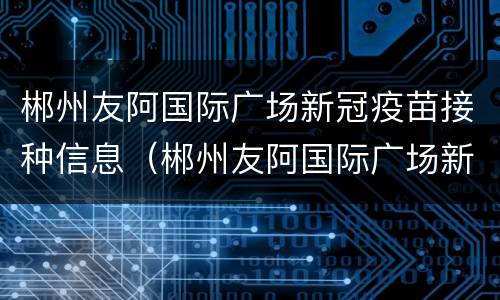 郴州友阿国际广场新冠疫苗接种信息（郴州友阿国际广场新冠疫苗接种信息公示）