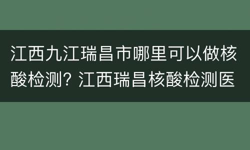 江西九江瑞昌市哪里可以做核酸检测? 江西瑞昌核酸检测医院