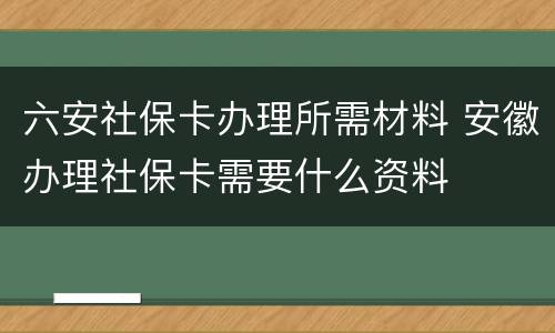 六安社保卡办理所需材料 安徽办理社保卡需要什么资料