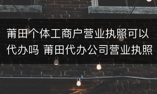 莆田个体工商户营业执照可以代办吗 莆田代办公司营业执照