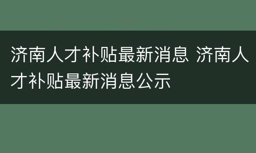济南人才补贴最新消息 济南人才补贴最新消息公示