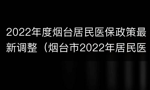 2022年度烟台居民医保政策最新调整（烟台市2022年居民医保）