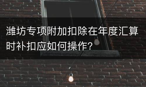潍坊专项附加扣除在年度汇算时补扣应如何操作？