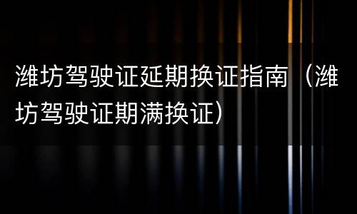 潍坊驾驶证延期换证指南（潍坊驾驶证期满换证）