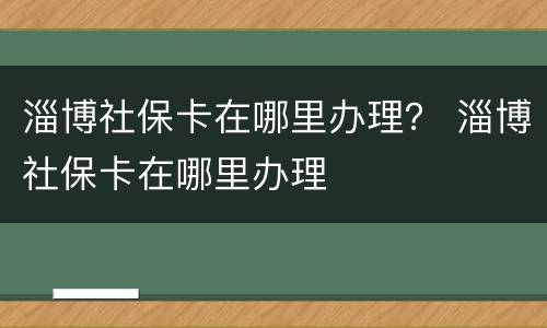 淄博社保卡在哪里办理？ 淄博社保卡在哪里办理