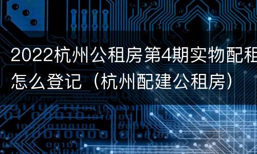 2022杭州公租房第4期实物配租怎么登记（杭州配建公租房）