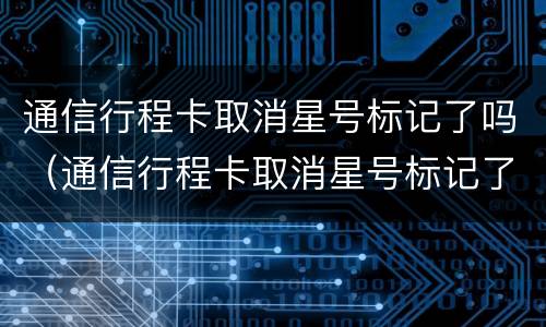 通信行程卡取消星号标记了吗（通信行程卡取消星号标记了吗）
