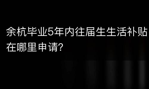 余杭毕业5年内往届生生活补贴在哪里申请？