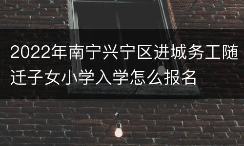 2022年南宁兴宁区进城务工随迁子女小学入学怎么报名