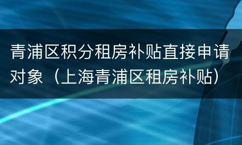 青浦区积分租房补贴直接申请对象（上海青浦区租房补贴）