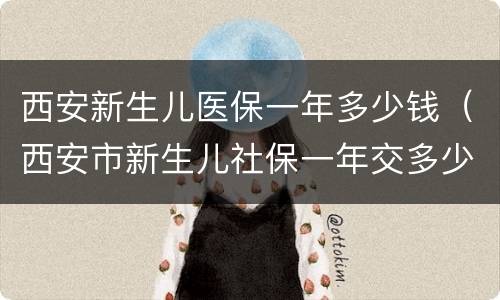 西安新生儿医保一年多少钱（西安市新生儿社保一年交多少钱）