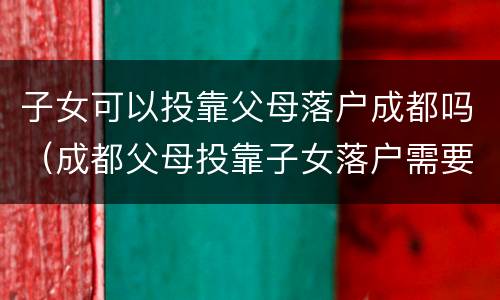 子女可以投靠父母落户成都吗（成都父母投靠子女落户需要什么手续）