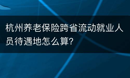 杭州养老保险跨省流动就业人员待遇地怎么算？