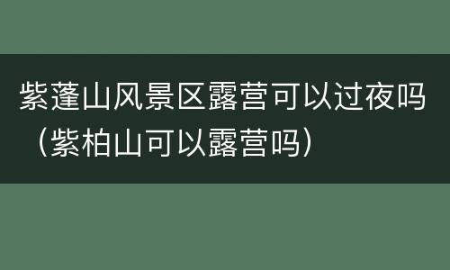 紫蓬山风景区露营可以过夜吗（紫柏山可以露营吗）