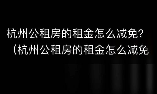 杭州公租房的租金怎么减免？（杭州公租房的租金怎么减免申请）