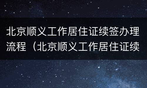 北京顺义工作居住证续签办理流程（北京顺义工作居住证续签办理流程视频）