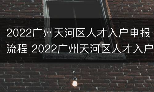 2022广州天河区人才入户申报流程 2022广州天河区人才入户申报流程及时间