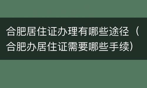合肥居住证办理有哪些途径（合肥办居住证需要哪些手续）